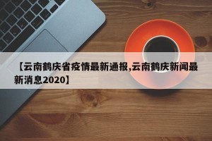 【云南鹤庆省疫情最新通报,云南鹤庆新闻最新消息2020】