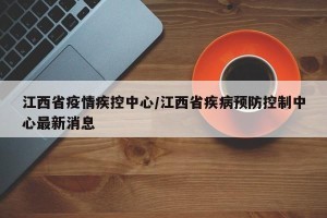 江西省疫情疾控中心/江西省疾病预防控制中心最新消息