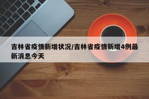 吉林省疫情新增状况/吉林省疫情新增4例最新消息今天
