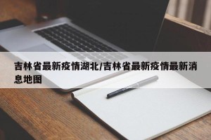 吉林省最新疫情湖北/吉林省最新疫情最新消息地图