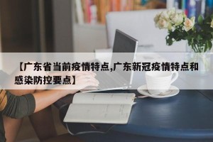【广东省当前疫情特点,广东新冠疫情特点和感染防控要点】