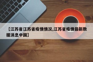 【江苏省江苏省疫情情况,江苏省疫情最新数据消息中国】
