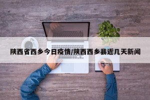 陕西省西乡今日疫情/陕西西乡县近几天新闻