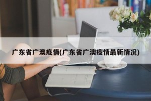 广东省广澳疫情(广东省广澳疫情最新情况)