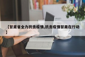 【甘肃省全力抗击疫情,抗击疫情甘肃在行动】