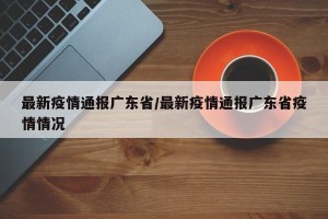 最新疫情通报广东省/最新疫情通报广东省疫情情况