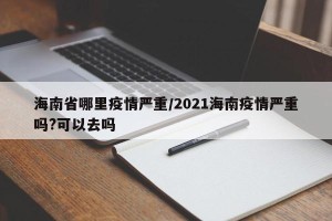 海南省哪里疫情严重/2021海南疫情严重吗?可以去吗