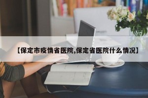 【保定市疫情省医院,保定省医院什么情况】