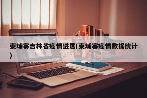 柬埔寨吉林省疫情进展(柬埔寨疫情数据统计)