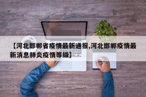 【河北邯郸省疫情最新通报,河北邯郸疫情最新消息肺炎疫情等级】