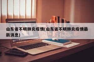 山东省不明肺炎疫情(山东省不明肺炎疫情最新消息)