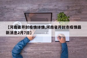 【河南省开封疫情详情,河南省开封市疫情最新消息2月7日】