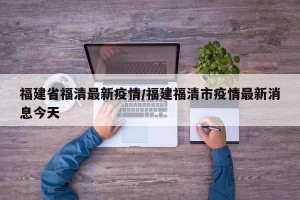 福建省福清最新疫情/福建福清市疫情最新消息今天