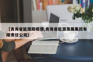 【青海省能源局疫情,青海省能源发展集团有限责任公司】