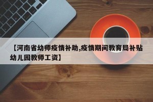 【河南省幼师疫情补助,疫情期间教育局补贴幼儿园教师工资】