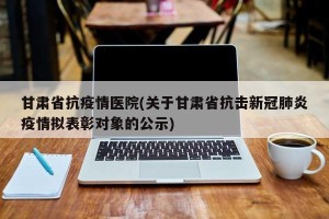 甘肃省抗疫情医院(关于甘肃省抗击新冠肺炎疫情拟表彰对象的公示)