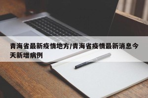 青海省最新疫情地方/青海省疫情最新消息今天新增病例