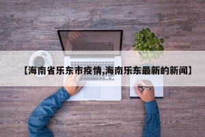 【海南省乐东市疫情,海南乐东最新的新闻】