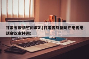 甘肃省疫情慰问演出(甘肃省疫情防控电视电话会议主持词)
