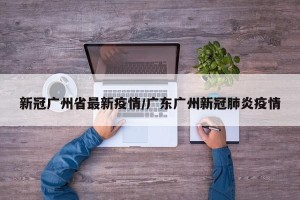 新冠广州省最新疫情/广东广州新冠肺炎疫情