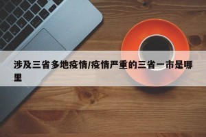 涉及三省多地疫情/疫情严重的三省一市是哪里