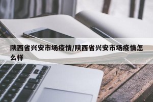 陕西省兴安市场疫情/陕西省兴安市场疫情怎么样