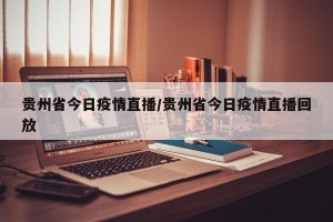贵州省今日疫情直播/贵州省今日疫情直播回放