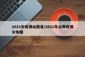 2021年疫情山西省/2021年山西疫情分布图