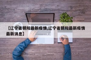 【辽宁省朝阳最新疫情,辽宁省朝阳最新疫情最新消息】