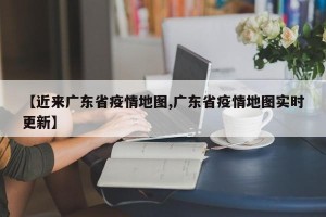 【近来广东省疫情地图,广东省疫情地图实时更新】