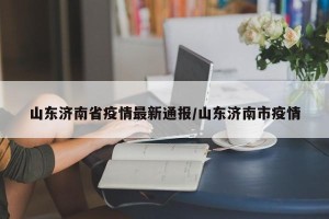 山东济南省疫情最新通报/山东济南市疫情