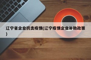 辽宁省企业抗击疫情(辽宁疫情企业补助政策)