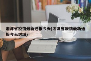 湘潭省疫情最新通报今天(湘潭省疫情最新通报今天封城)