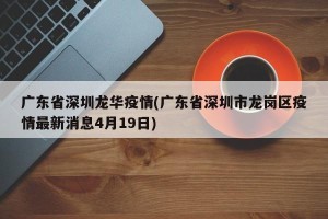 广东省深圳龙华疫情(广东省深圳市龙岗区疫情最新消息4月19日)