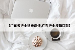【广东省护士抗击疫情,广东护士疫情江甜】