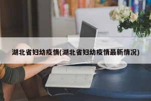 湖北省妇幼疫情(湖北省妇幼疫情最新情况)