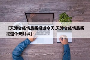 【天津省疫情最新报道今天,天津省疫情最新报道今天封城】