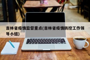 吉林省疫情监督重点(吉林省疫情防控工作领导小组)