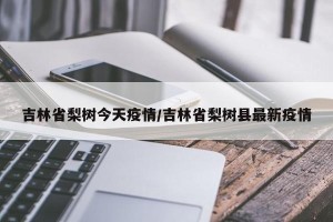 吉林省梨树今天疫情/吉林省梨树县最新疫情