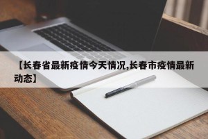 【长春省最新疫情今天情况,长春市疫情最新动态】