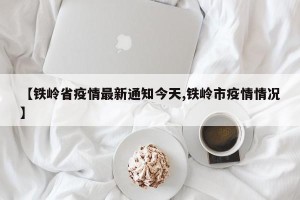 【铁岭省疫情最新通知今天,铁岭市疫情情况】