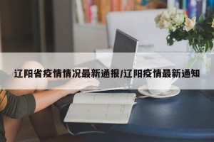 辽阳省疫情情况最新通报/辽阳疫情最新通知