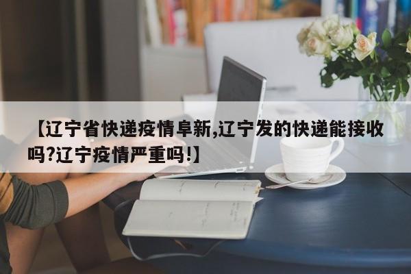 【辽宁省快递疫情阜新,辽宁发的快递能接收吗?辽宁疫情严重吗!】