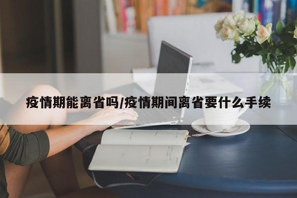 疫情期能离省吗/疫情期间离省要什么手续