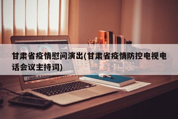 甘肃省疫情慰问演出(甘肃省疫情防控电视电话会议主持词)