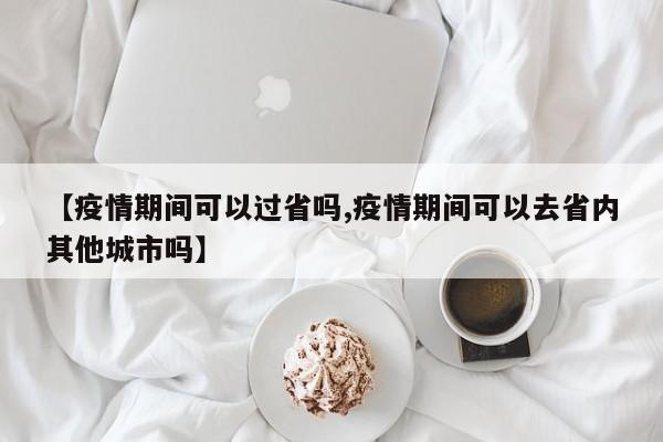 【疫情期间可以过省吗,疫情期间可以去省内其他城市吗】