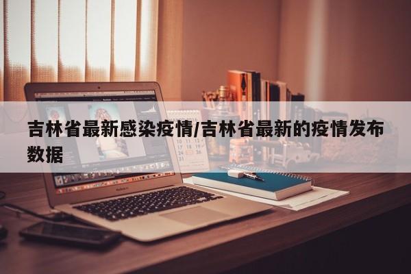 吉林省最新感染疫情/吉林省最新的疫情发布数据