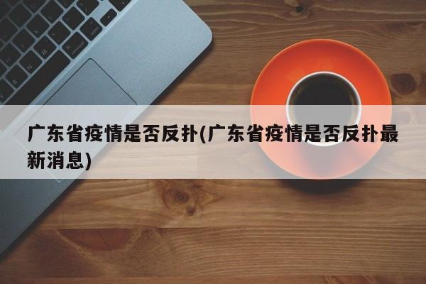 广东省疫情是否反扑(广东省疫情是否反扑最新消息)